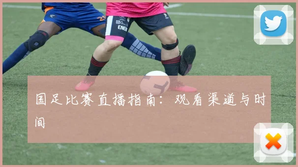 国足比赛直播指南:观看渠道与时间