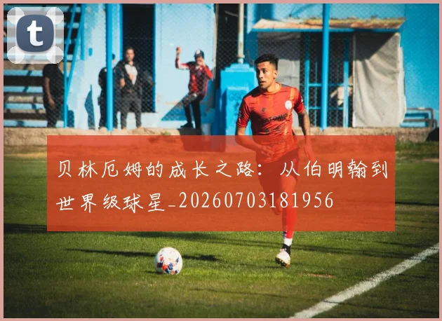 贝林厄姆的成长之路:从伯明翰到世界级球星_20260703181956