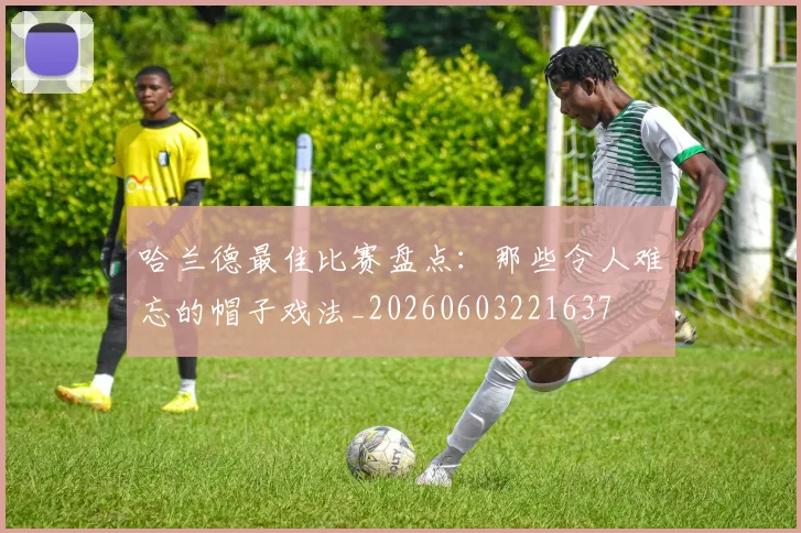 哈兰德最佳比赛盘点:那些令人难忘的帽子戏法_20260603221637