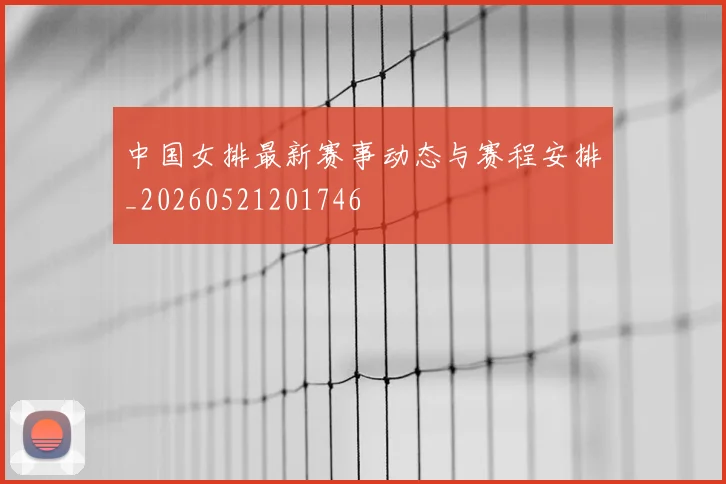中国女排最新赛事动态与赛程安排_20260521201746